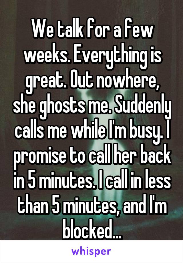 We talk for a few weeks. Everything is great. Out nowhere, she ghosts me. Suddenly calls me while I'm busy. I promise to call her back in 5 minutes. I call in less than 5 minutes, and I'm blocked...