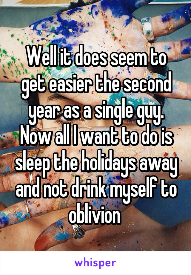 Well it does seem to get easier the second year as a single guy. Now all I want to do is sleep the holidays away and not drink myself to oblivion 