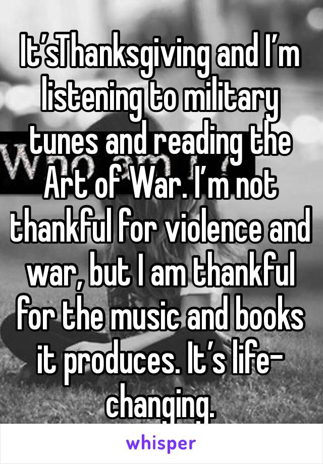 It’sThanksgiving and I’m listening to military tunes and reading the Art of War. I’m not thankful for violence and war, but I am thankful for the music and books it produces. It’s life-changing. 