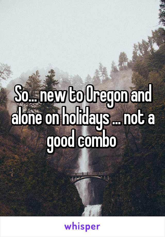 So... new to Oregon and alone on holidays ... not a good combo 