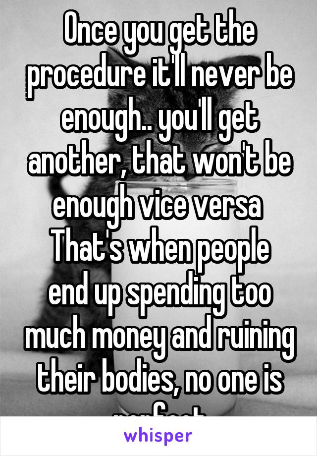 Once you get the procedure it'll never be enough.. you'll get another, that won't be enough vice versa 
That's when people end up spending too much money and ruining their bodies, no one is perfect
