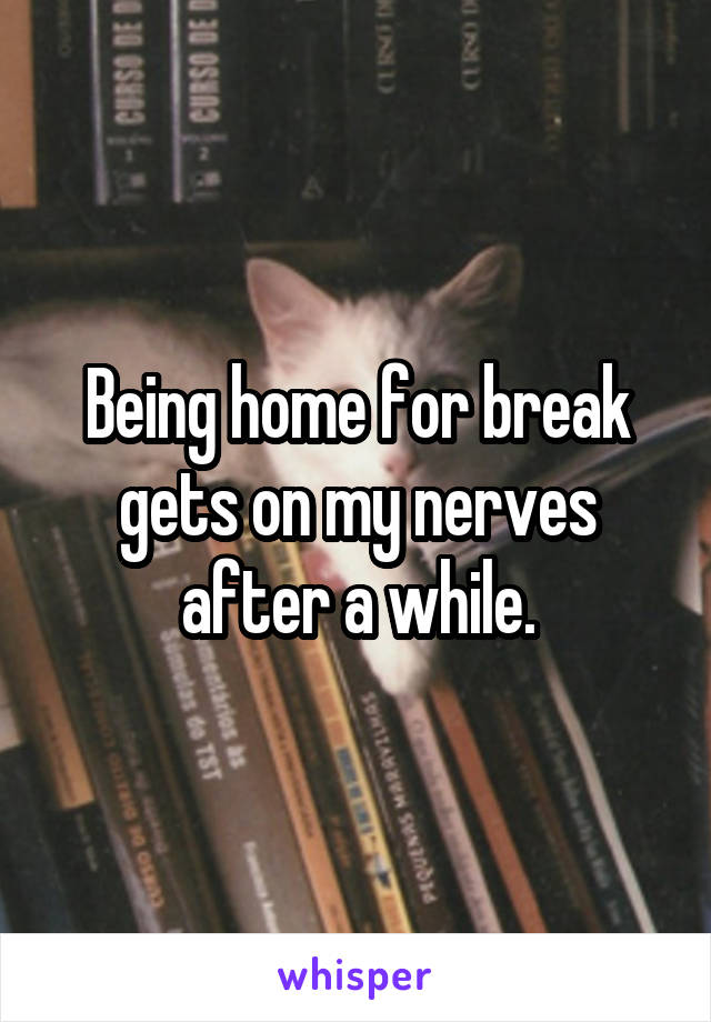 Being home for break gets on my nerves after a while.