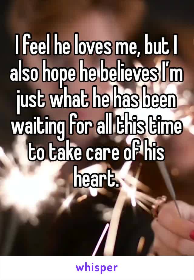 I feel he loves me, but I also hope he believes I’m just what he has been waiting for all this time to take care of his heart.