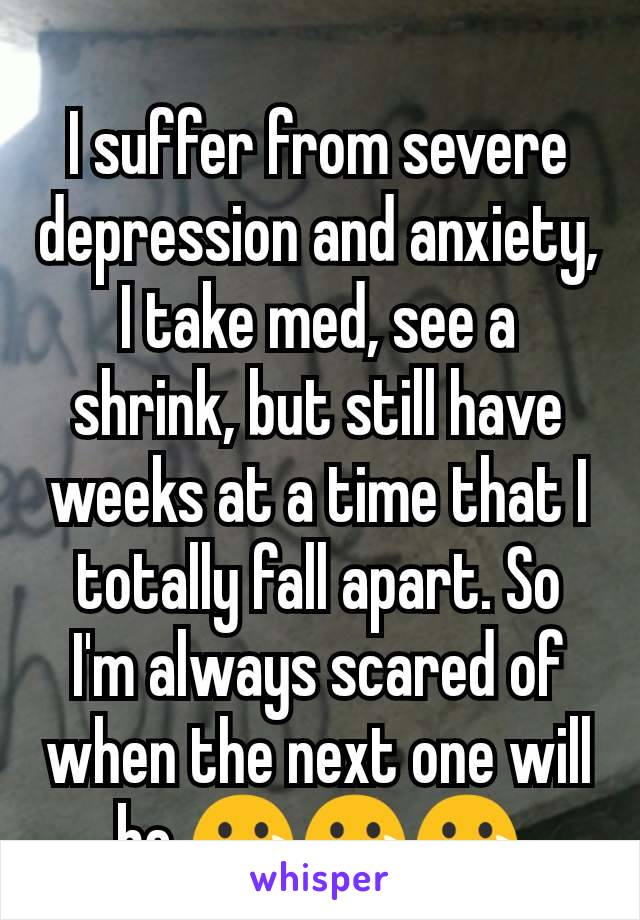 I suffer from severe depression and anxiety, I take med, see a shrink, but still have weeks at a time that I totally fall apart. So I'm always scared of when the next one will be 😢😢😢