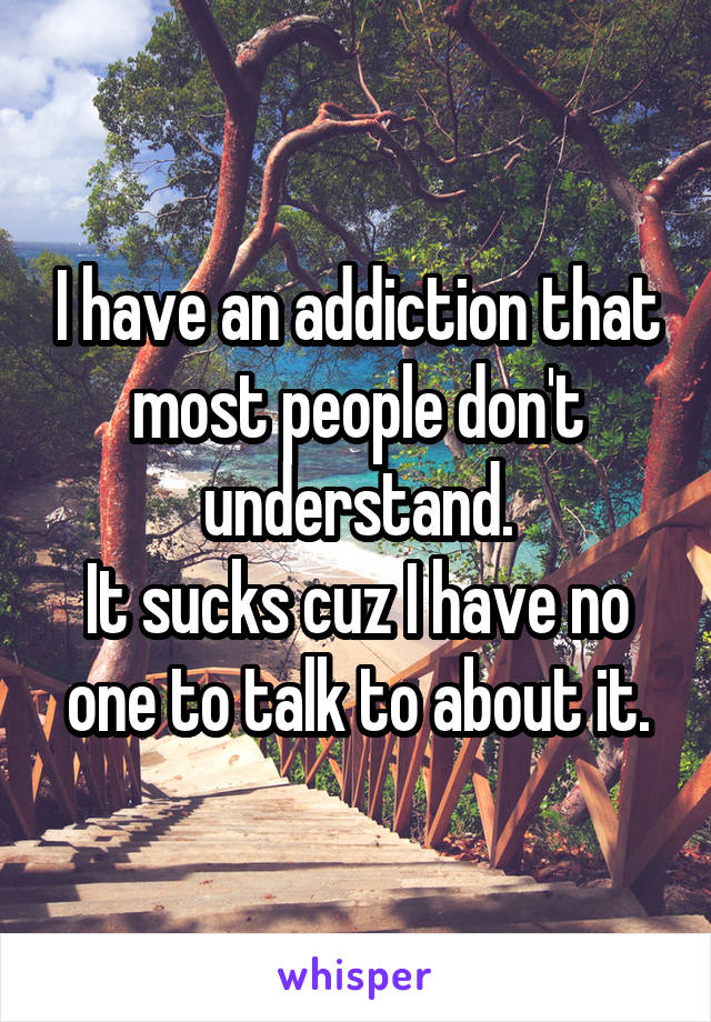 I have an addiction that most people don't understand.
It sucks cuz I have no one to talk to about it.