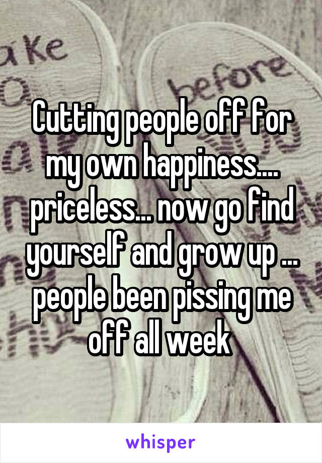 Cutting people off for my own happiness.... priceless... now go find yourself and grow up ... people been pissing me off all week 