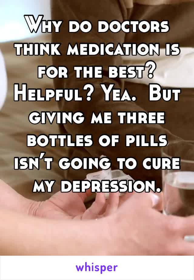 Why do doctors think medication is for the best? Helpful? Yea.  But giving me three bottles of pills isn’t going to cure my depression.