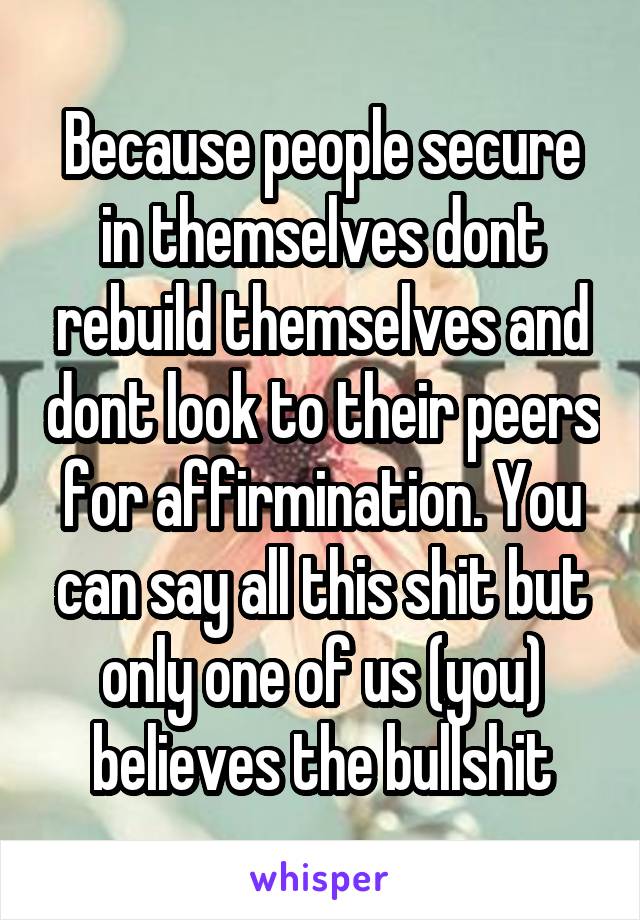 Because people secure in themselves dont rebuild themselves and dont look to their peers for affirmination. You can say all this shit but only one of us (you) believes the bullshit