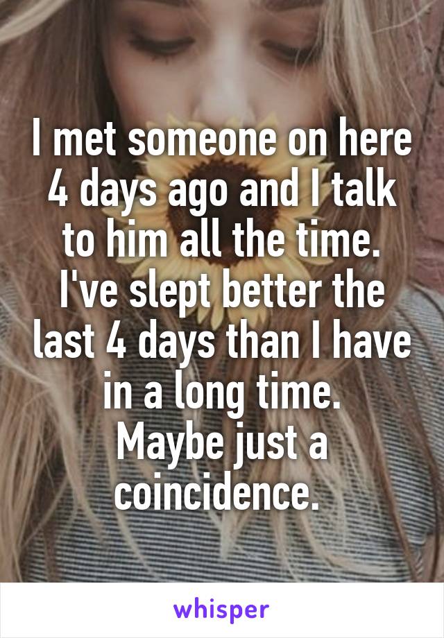 I met someone on here 4 days ago and I talk to him all the time. I've slept better the last 4 days than I have in a long time.
Maybe just a coincidence. 