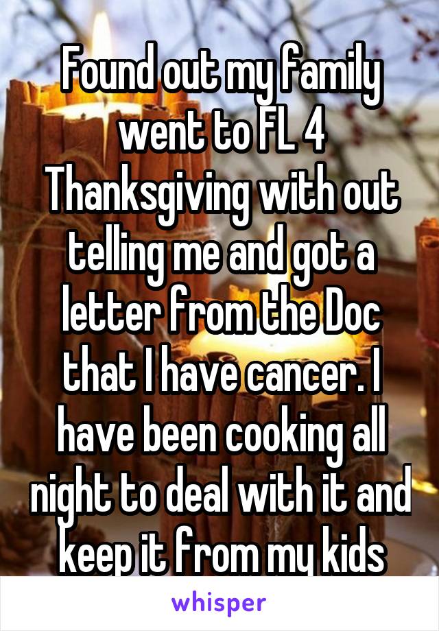 Found out my family went to FL 4 Thanksgiving with out telling me and got a letter from the Doc that I have cancer. I have been cooking all night to deal with it and keep it from my kids