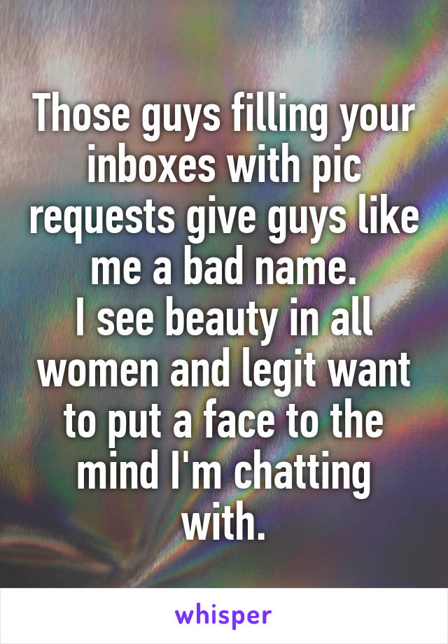 Those guys filling your inboxes with pic requests give guys like me a bad name.
I see beauty in all women and legit want to put a face to the mind I'm chatting with.