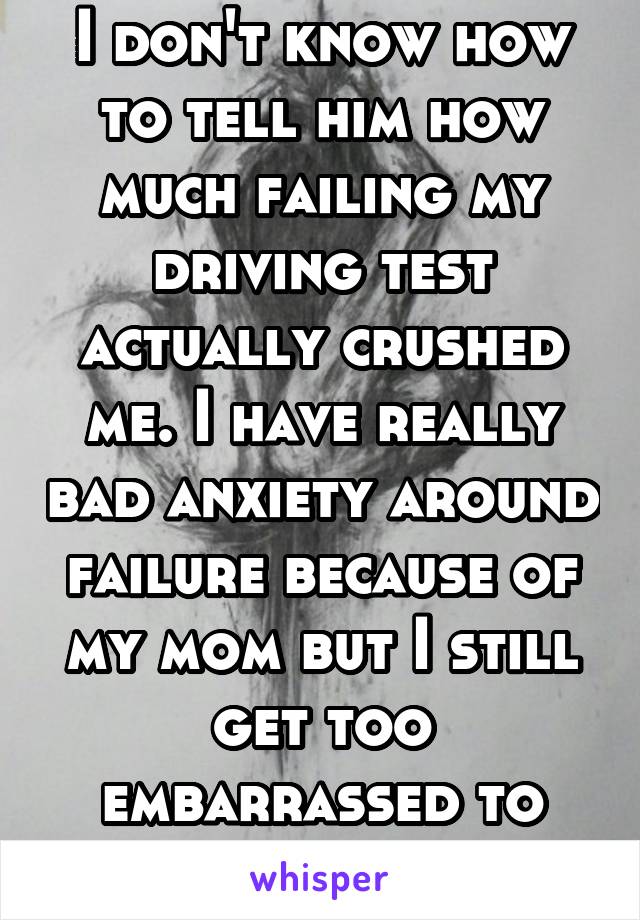 I don't know how to tell him how much failing my driving test actually crushed me. I have really bad anxiety around failure because of my mom but I still get too embarrassed to tell anyone.