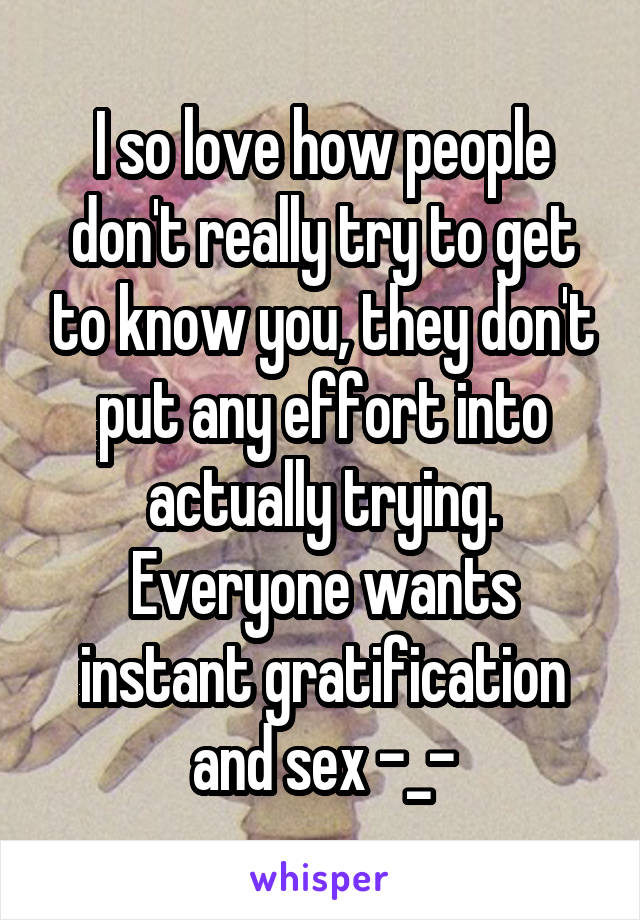 I so love how people don't really try to get to know you, they don't put any effort into actually trying. Everyone wants instant gratification and sex -_-