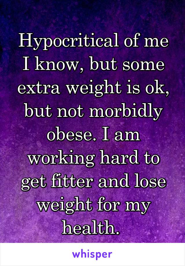 Hypocritical of me I know, but some extra weight is ok, but not morbidly obese. I am working hard to get fitter and lose weight for my health. 