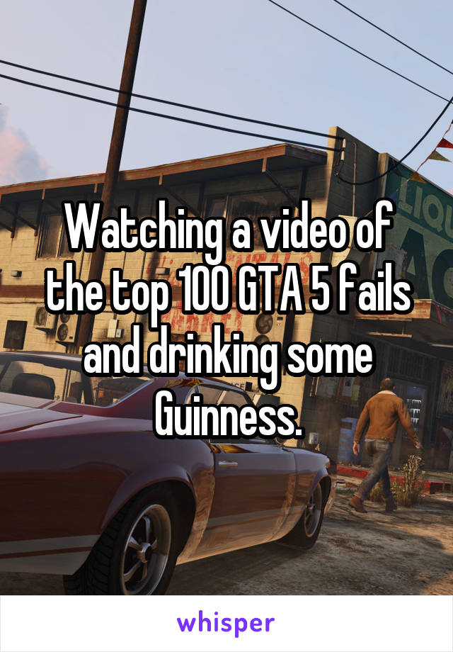 Watching a video of the top 100 GTA 5 fails and drinking some Guinness.