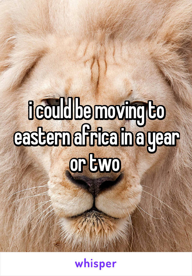 i could be moving to eastern africa in a year or two 