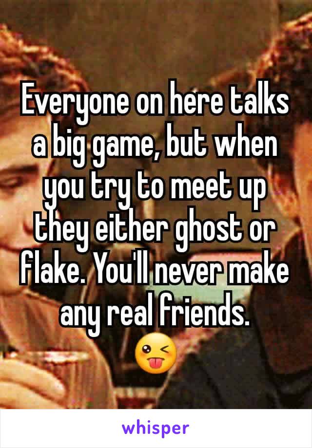 Everyone on here talks a big game, but when you try to meet up they either ghost or flake. You'll never make any real friends.
😜