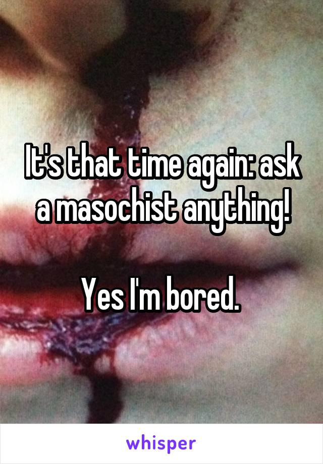 It's that time again: ask a masochist anything!

Yes I'm bored. 