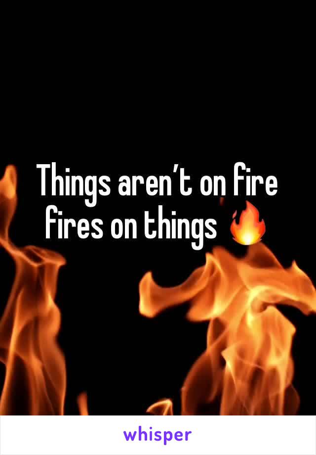 Things aren’t on fire fires on things 🔥