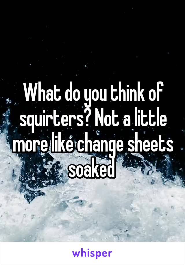 What do you think of squirters? Not a little more like change sheets soaked 