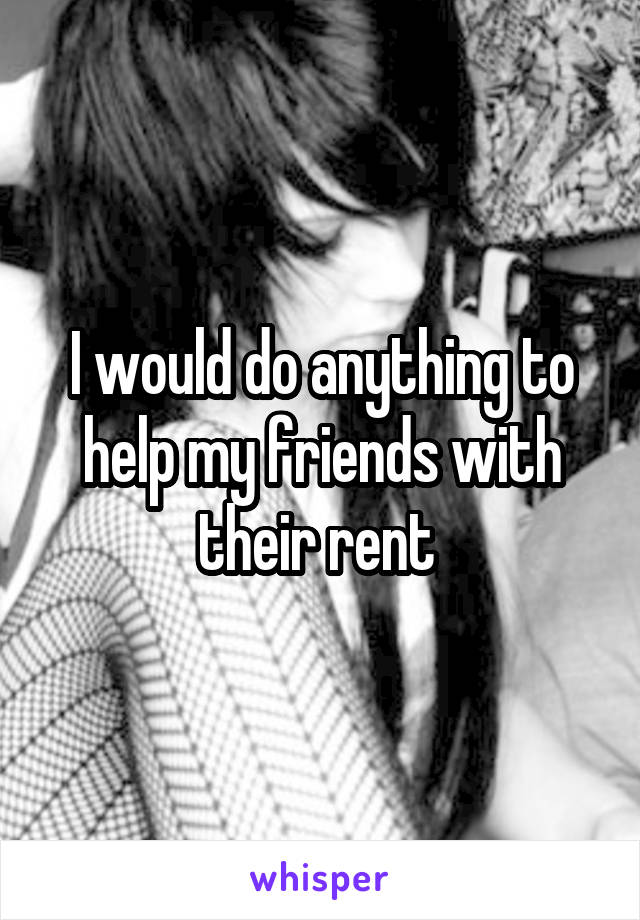 I would do anything to help my friends with their rent 