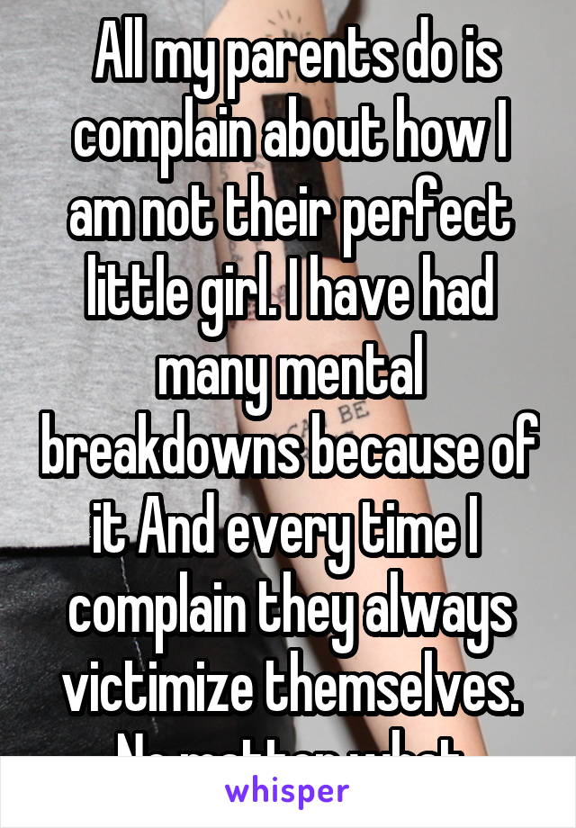  All my parents do is complain about how I am not their perfect little girl. I have had many mental breakdowns because of it And every time I  complain they always victimize themselves. No matter what