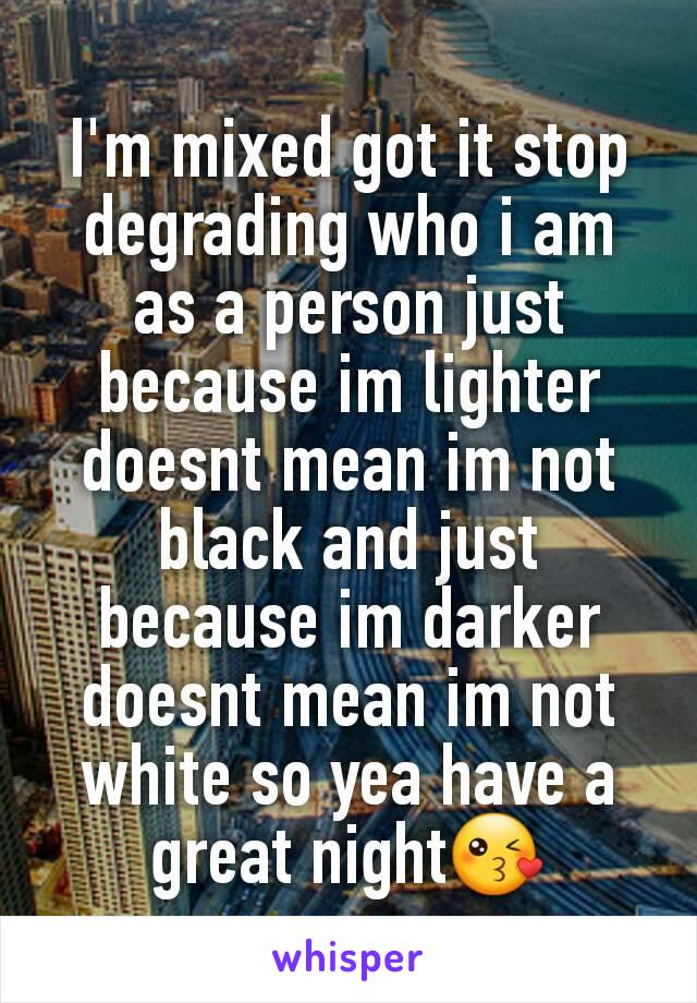 I'm mixed got it stop degrading who i am as a person just because im lighter doesnt mean im not black and just because im darker doesnt mean im not white so yea have a great night😘