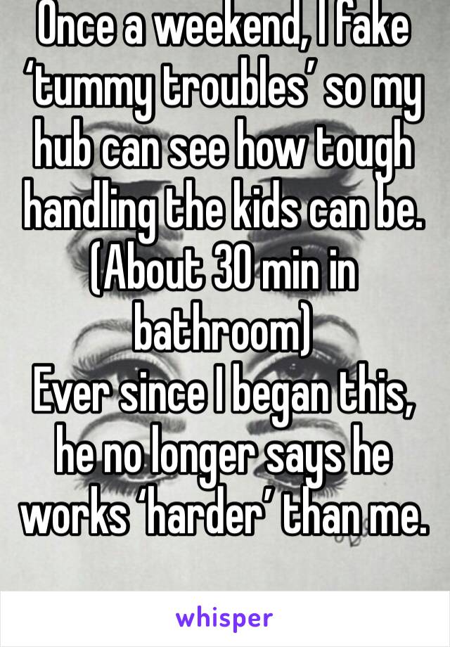 Once a weekend, I fake ‘tummy troubles’ so my hub can see how tough handling the kids can be. (About 30 min in bathroom)
Ever since I began this, he no longer says he works ‘harder’ than me. 