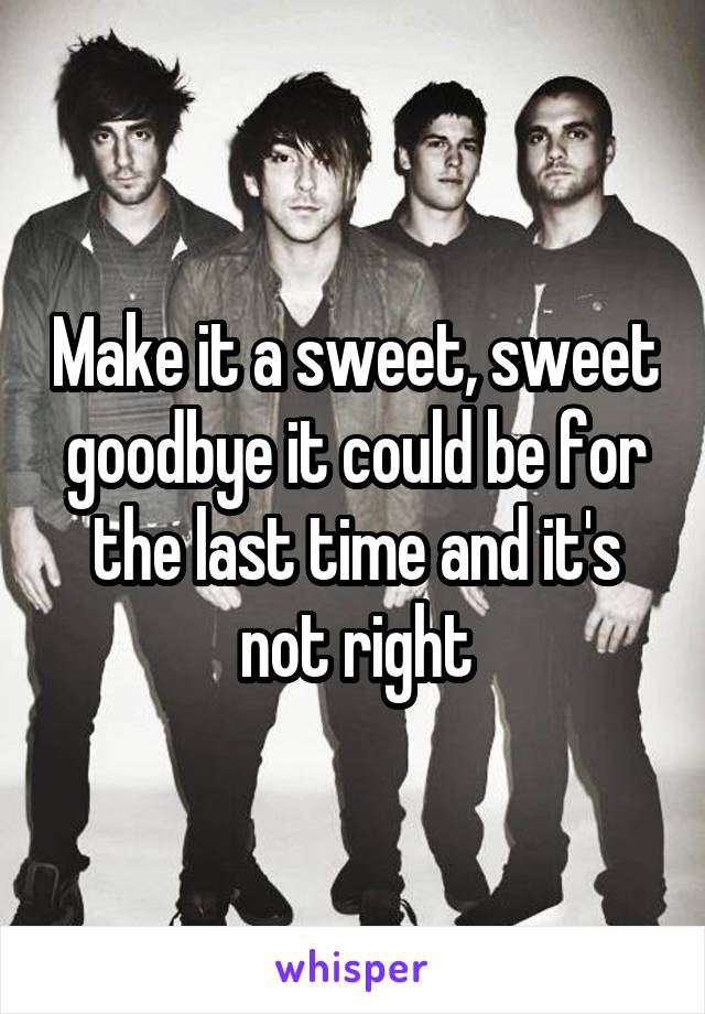 Make it a sweet, sweet goodbye it could be for the last time and it's not right