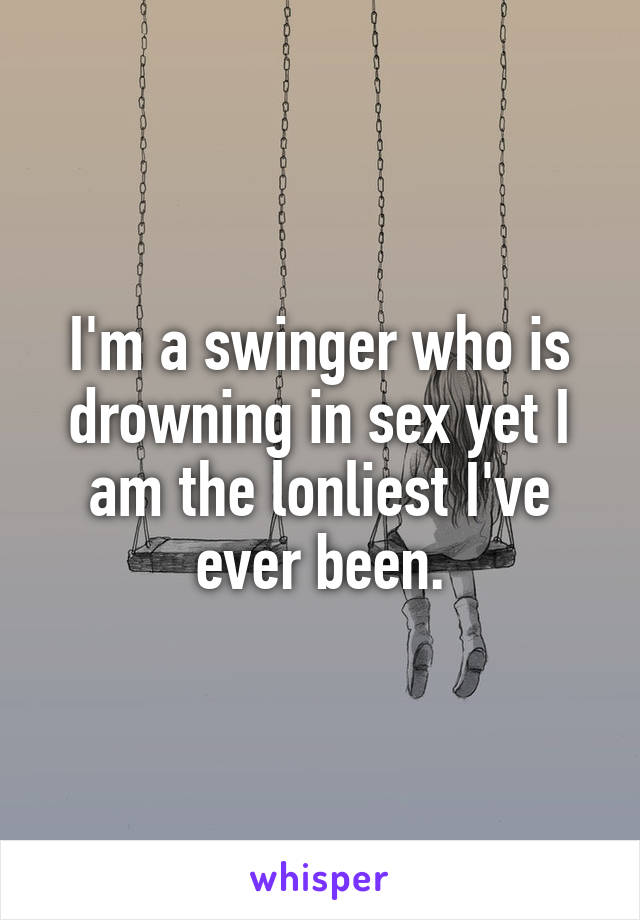 I'm a swinger who is drowning in sex yet I am the lonliest I've ever been.