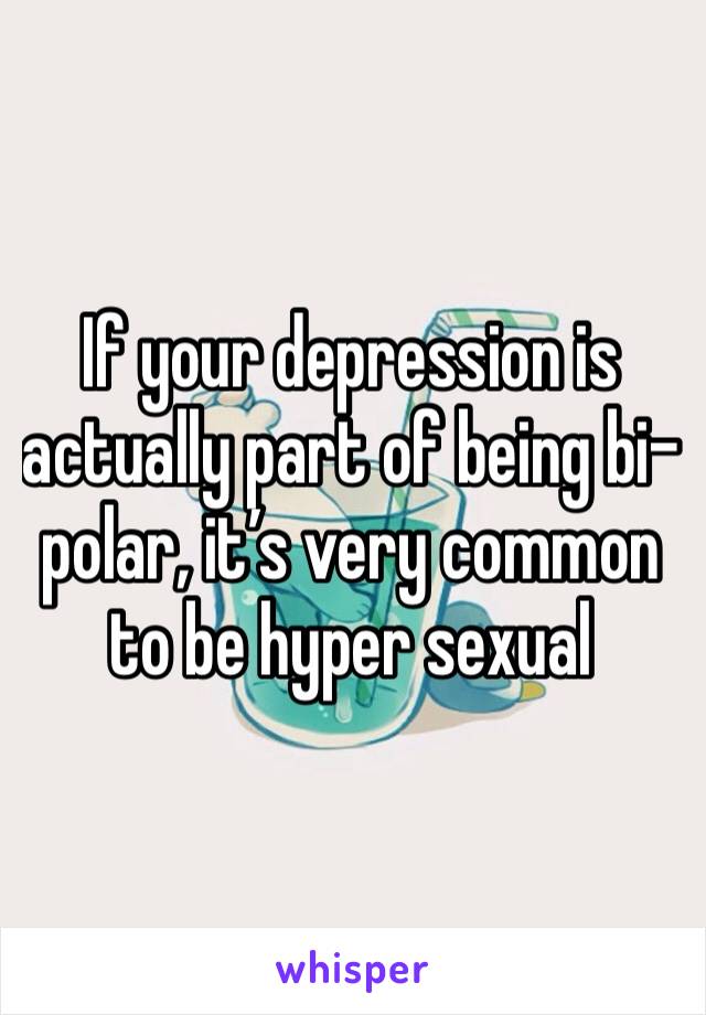 If your depression is actually part of being bi-polar, it’s very common to be hyper sexual 