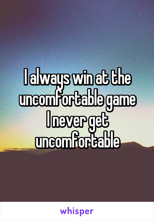 I always win at the uncomfortable game
I never get uncomfortable