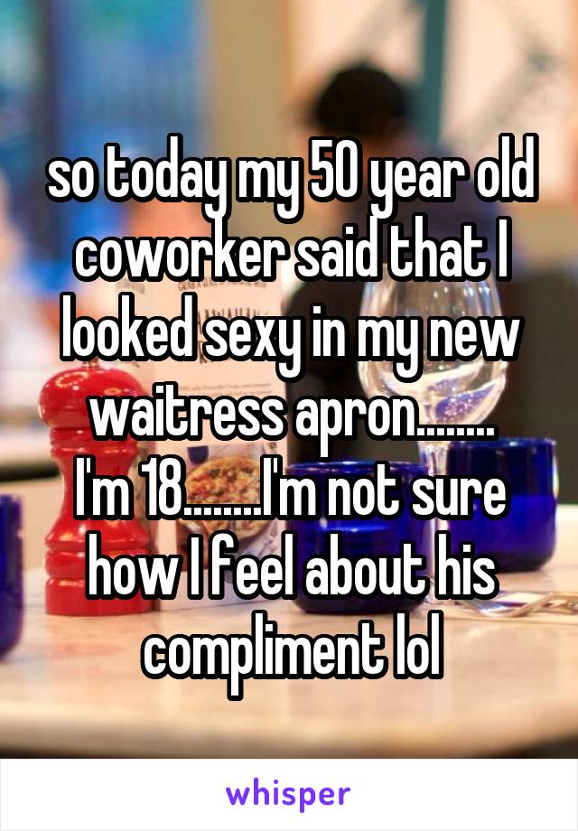 so today my 50 year old coworker said that I looked sexy in my new waitress apron........
I'm 18........I'm not sure how I feel about his compliment lol