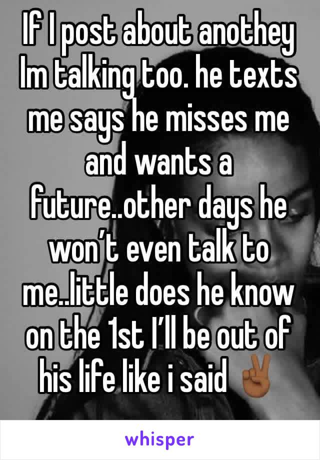 If I post about anothey Im talking too. he texts me says he misses me and wants a future..other days he wonâ€™t even talk to me..little does he know on the 1st Iâ€™ll be out of his life like i said âœŒðŸ�¾