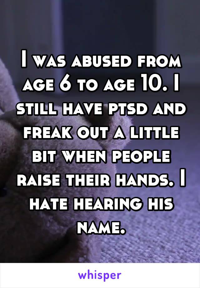 I was abused from age 6 to age 10. I still have ptsd and freak out a little bit when people raise their hands. I hate hearing his name.