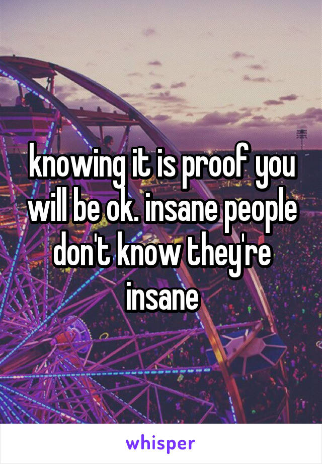 knowing it is proof you will be ok. insane people don't know they're insane