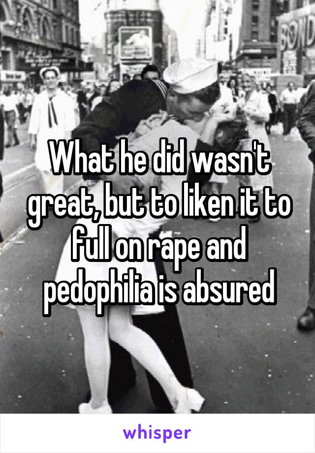 What he did wasn't great, but to liken it to full on rape and pedophilia is absured