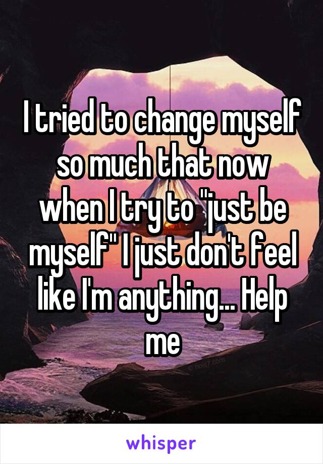 I tried to change myself so much that now when I try to "just be myself" I just don't feel like I'm anything... Help me