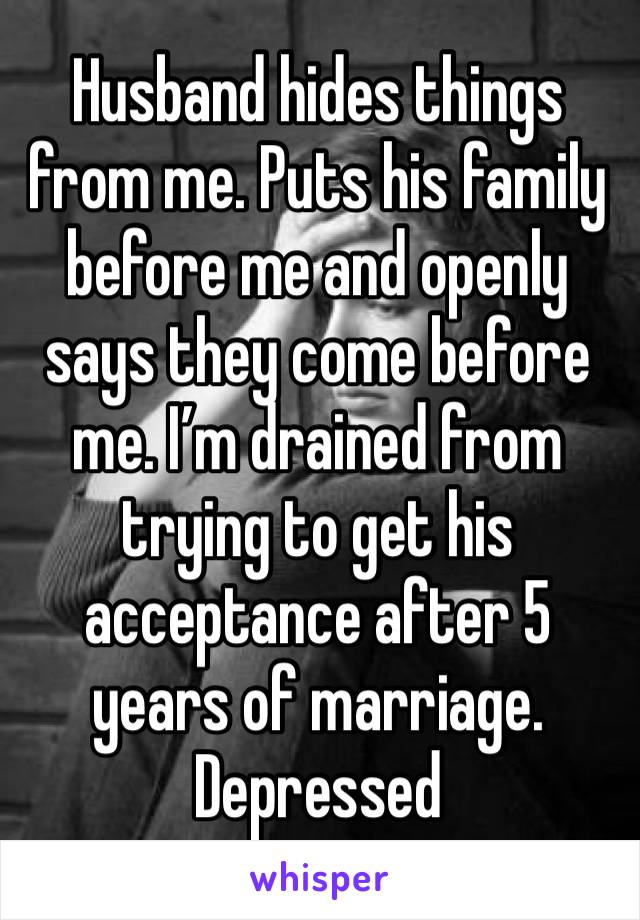 Husband hides things from me. Puts his family before me and openly says they come before me. I’m drained from trying to get his acceptance after 5 years of marriage. Depressed