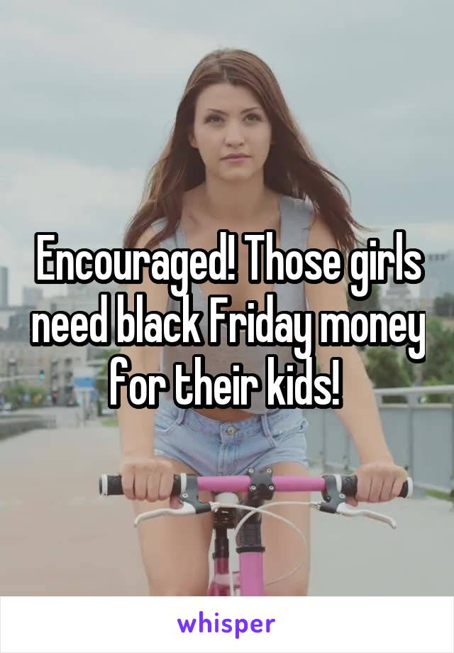 Encouraged! Those girls need black Friday money for their kids! 