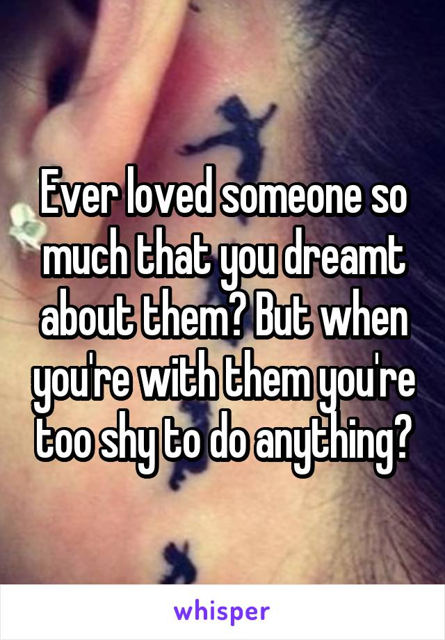 Ever loved someone so much that you dreamt about them? But when you're with them you're too shy to do anything?