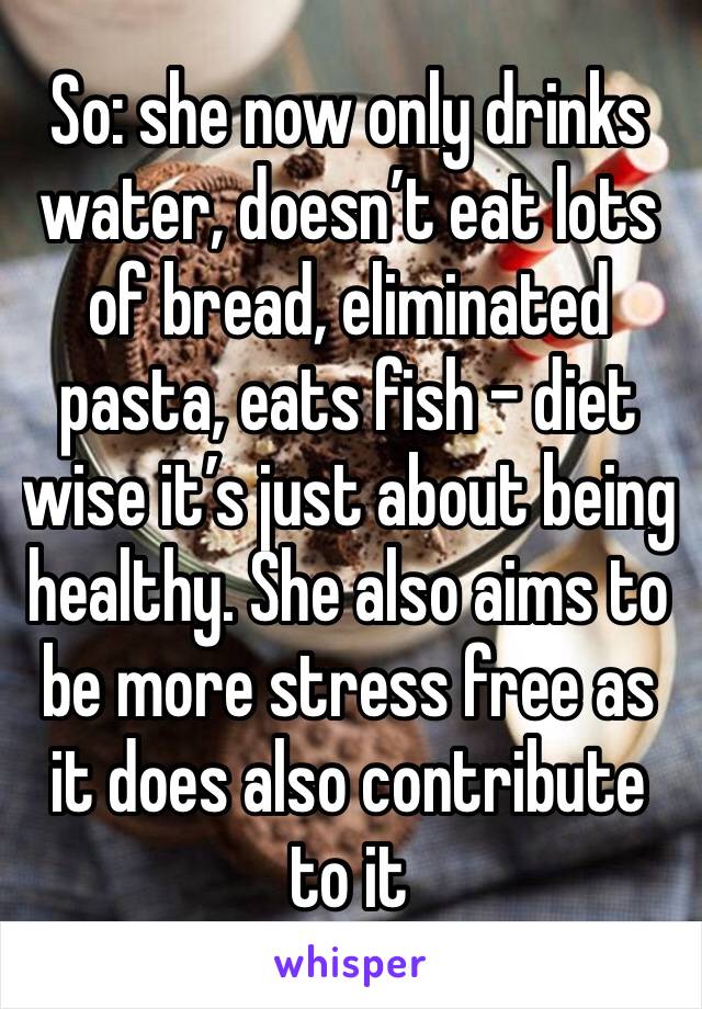 So: she now only drinks water, doesn’t eat lots of bread, eliminated pasta, eats fish - diet wise it’s just about being healthy. She also aims to be more stress free as it does also contribute to it