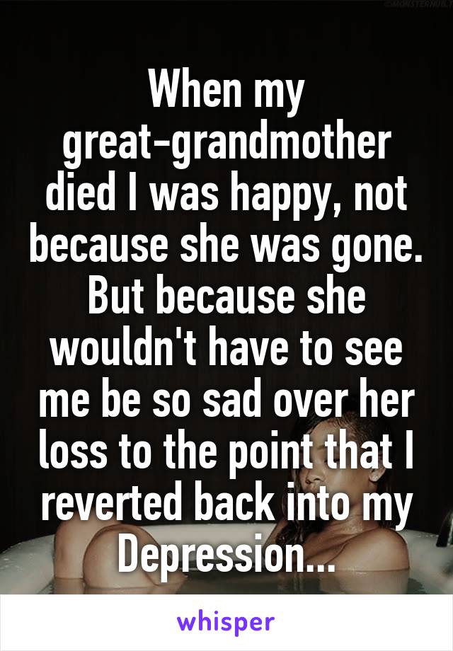 When my great-grandmother died I was happy, not because she was gone. But because she wouldn't have to see me be so sad over her loss to the point that I reverted back into my Depression...