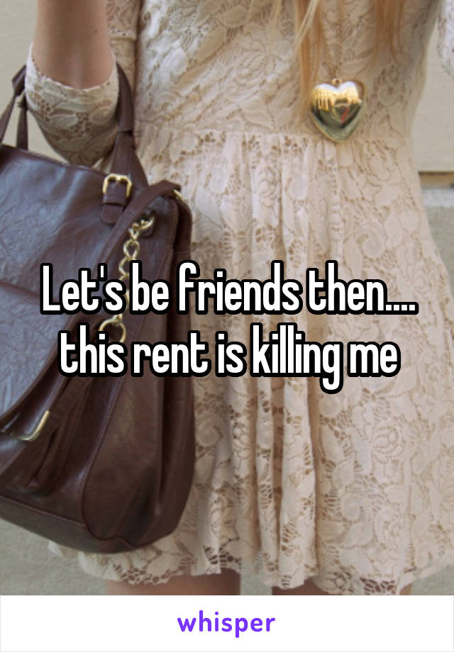 Let's be friends then.... this rent is killing me