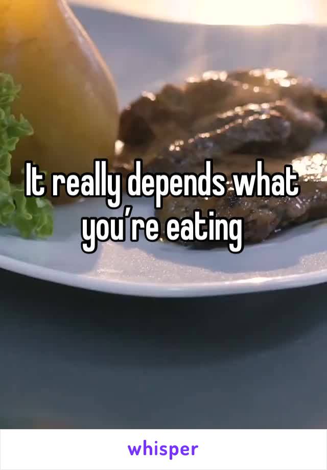 It really depends what you’re eating