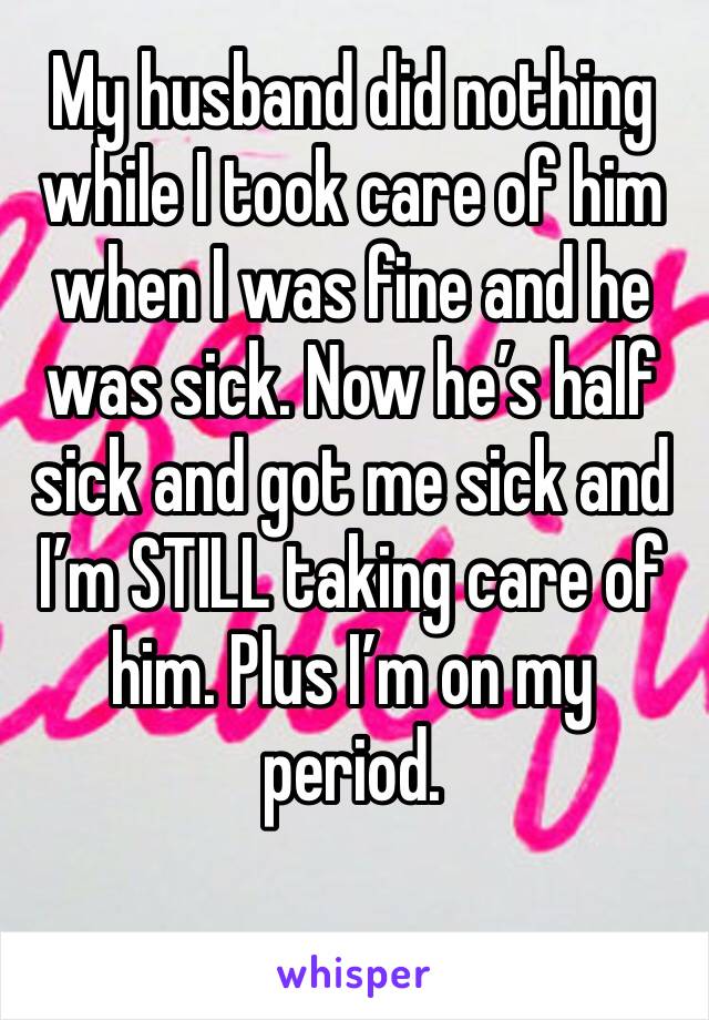 My husband did nothing while I took care of him when I was fine and he was sick. Now he’s half sick and got me sick and I’m STILL taking care of him. Plus I’m on my period. 
