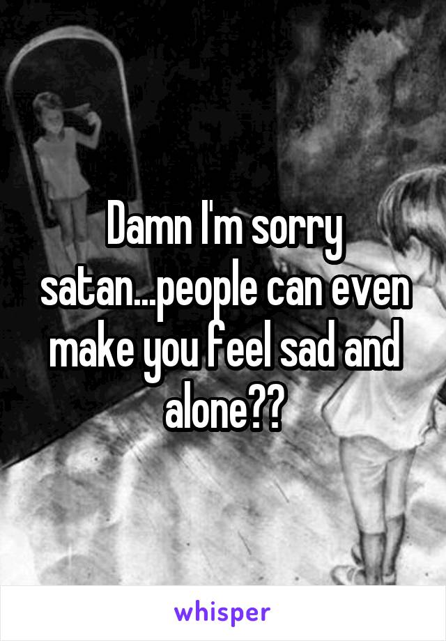 Damn I'm sorry satan...people can even make you feel sad and alone??