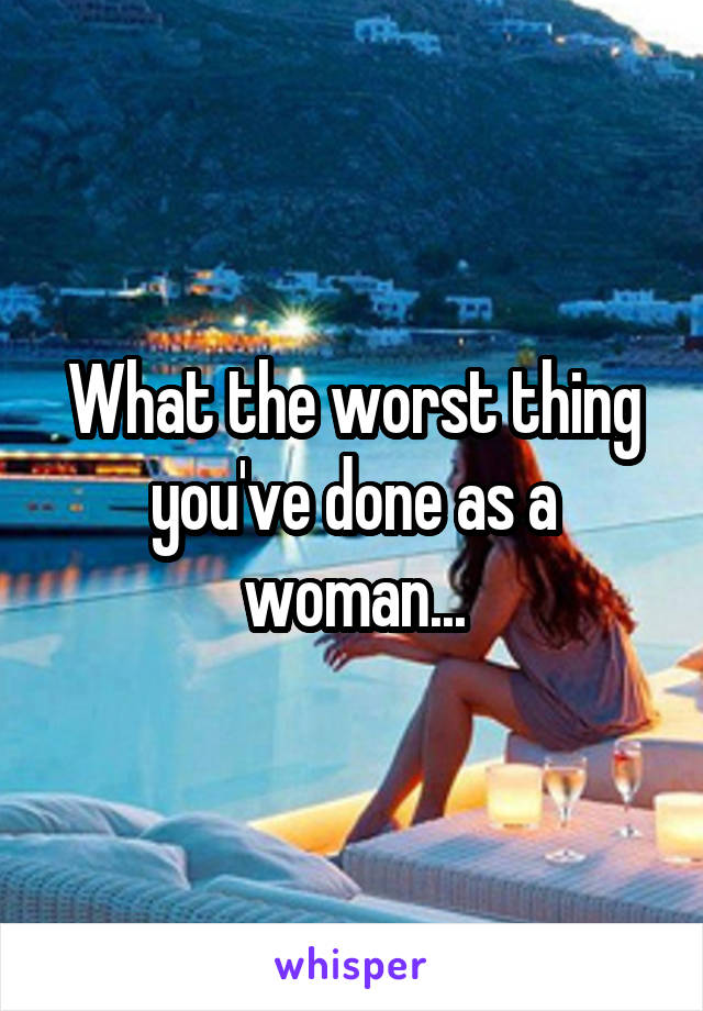 What the worst thing you've done as a woman...