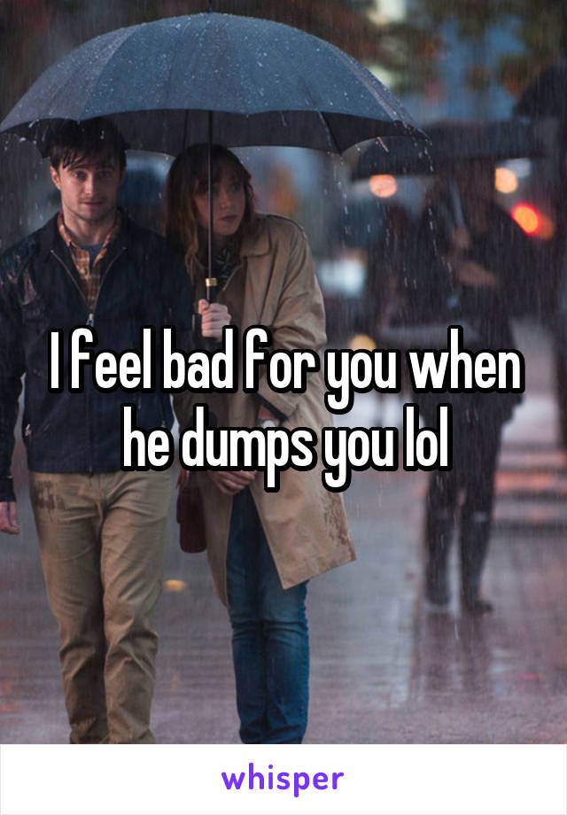 I feel bad for you when he dumps you lol