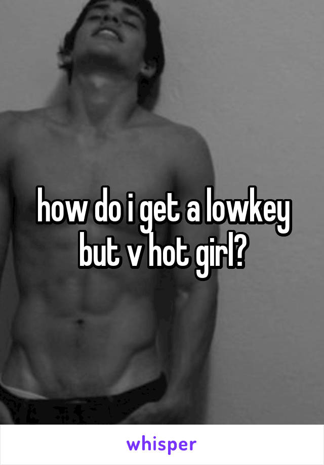 how do i get a lowkey but v hot girl?